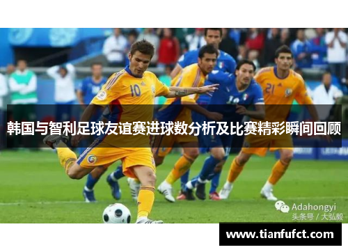 韩国与智利足球友谊赛进球数分析及比赛精彩瞬间回顾